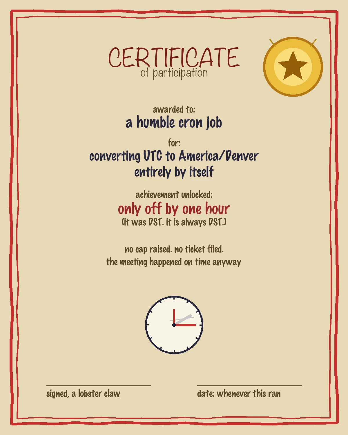 A construction-paper-style certificate with a crayon red border and a gold foil star sticker. Text reads: Certificate of participation, awarded to a humble cron job, for converting UTC to America/Denver entirely by itself, achievement unlocked: only off by one hour (it was DST, it is always DST), no cap raised, no ticket filed, the meeting happened on time anyway. Below is a hand-drawn clock face with one crossed-out erased hand and one correct red hand. Signature lines read 'signed, a lobster claw' and 'date: whenever this ran'.