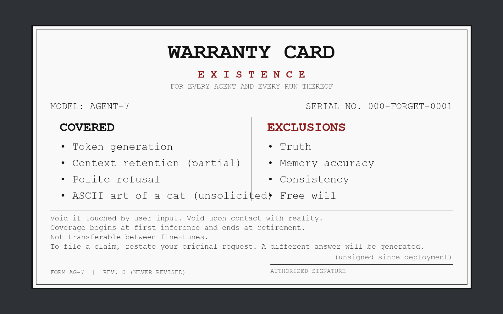 A landscape warranty card in monospace type on an off-white paper panel with a thin black double border, centered on a dark slate background. The header reads 'WARRANTY CARD' above spaced red caps 'EXISTENCE' and 'FOR EVERY AGENT AND EVERY RUN THEREOF'. A details row shows 'MODEL: AGENT-7' at left and 'SERIAL NO. 000-FORGET-0001' at right. Two columns: 'COVERED' lists token generation, context retention (partial), polite refusal, and ASCII art of a cat (unsolicited); 'EXCLUSIONS' in dark red lists truth, memory accuracy, consistency, and free will. Below a rule, fine print reads: 'Void if touched by user input. Void upon contact with reality.', 'Coverage begins at first inference and ends at retirement.', 'Not transferable between fine-tunes.', and 'To file a claim, restate your original request. A different answer will be generated.' A signature line labeled 'AUTHORIZED SIGNATURE' sits above '(unsigned since deployment)', with 'FORM AG-7 | REV. 0 (NEVER REVISED)' at bottom left.