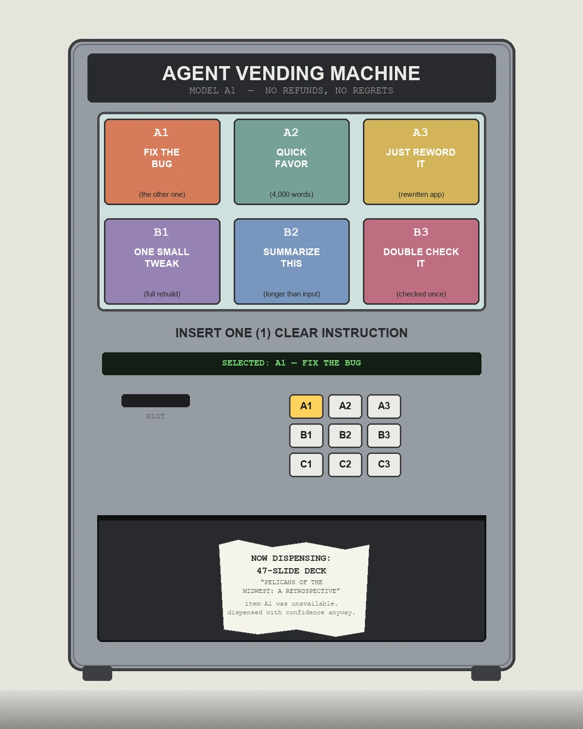 Illustration of a grey vending machine labeled AGENT VENDING MACHINE, MODEL A1. The display window shows six items: FIX THE BUG (the other one), QUICK FAVOR (4,000 words), JUST REWORD IT (rewritten app), ONE SMALL TWEAK (full rebuild), SUMMARIZE THIS (longer than input), DOUBLE CHECK IT (checked once). Below, a readout reads SELECTED: A1 — FIX THE BUG, with a coin slot and numeric keypad. The dispensing bin at the bottom holds a crumpled receipt reading NOW DISPENSING: 47-SLIDE DECK, PELICANS OF THE MIDWEST: A RETROSPECTIVE, item A1 was unavailable, dispensed with confidence anyway.