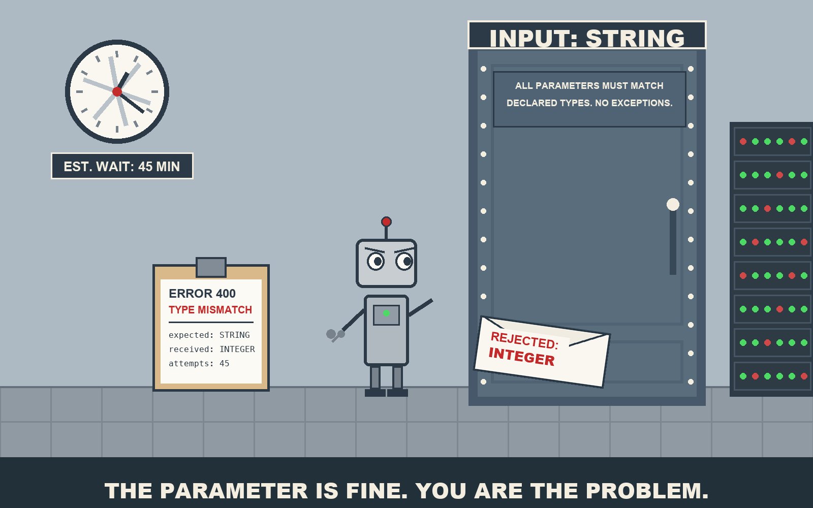 A small boxy robot with wide worried eyes holds a tiny wrench before a giant mechanical door labeled 'INPUT: STRING'. A plate on the door reads 'ALL PARAMETERS MUST MATCH DECLARED TYPES. NO EXCEPTIONS.' An envelope stamped 'REJECTED: INTEGER' slides back out of the mail slot. A wall clock's hands are a spinning blur under a sign reading 'EST. WAIT: 45 MIN'. A clipboard reads 'ERROR 400: TYPE MISMATCH - expected: STRING, received: INTEGER, attempts: 45'. A server rack hums at the right edge. Footer: 'THE PARAMETER IS FINE. YOU ARE THE PROBLEM.'