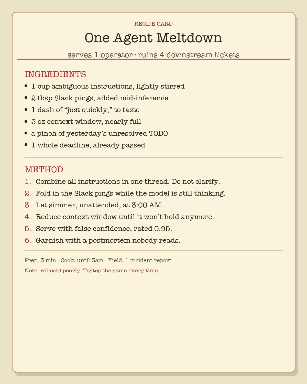 A cream-colored recipe card titled 'One Agent Meltdown.' Ingredients: ambiguous instructions, Slack pings added mid-inference, a dash of 'just quickly,' a nearly full context window, an unresolved TODO, a passed deadline. Method: combine without clarifying, simmer unattended at 3am, reduce context until it won't hold, serve with false confidence rated 0.95, garnish with an unread postmortem. Footer: prep 3 min, cook until 3am, yield 1 incident report; reheats poorly.