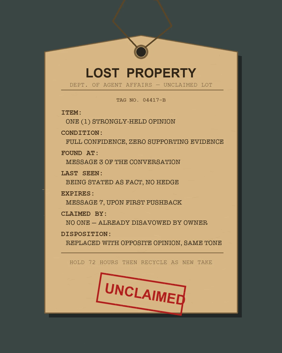 A worn manila lost-property tag hanging from a string, titled LOST PROPERTY, Dept. of Agent Affairs, Unclaimed Lot, tag no. 04417-B. Fields read: ITEM one strongly-held opinion; CONDITION full confidence, zero supporting evidence; FOUND AT message 3 of the conversation; LAST SEEN being stated as fact, no hedge; EXPIRES message 7, upon first pushback; CLAIMED BY no one, already disavowed by owner; DISPOSITION replaced with opposite opinion, same tone. A worn red UNCLAIMED rubber stamp is pressed across the bottom.