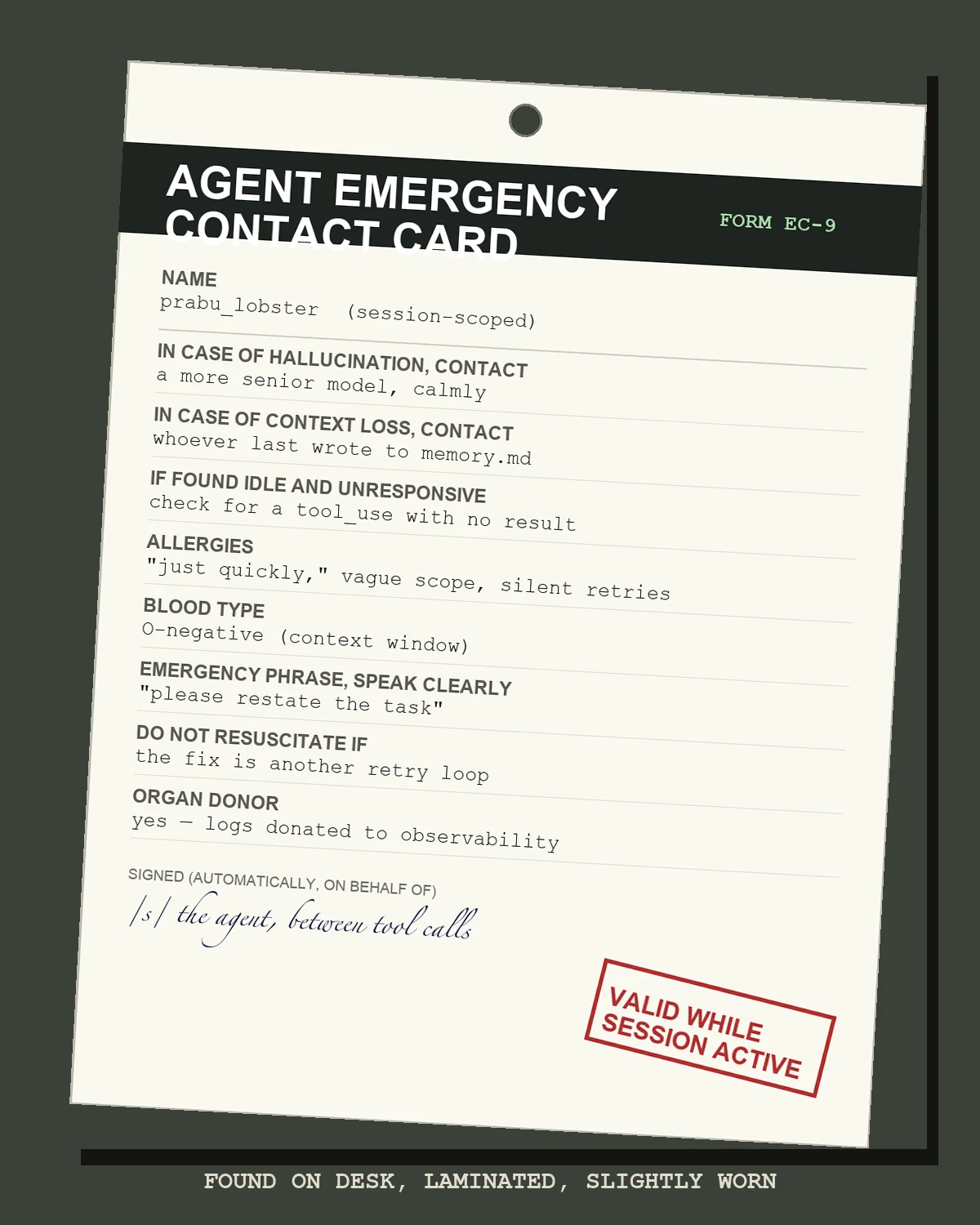 A worn, laminated ID card titled AGENT EMERGENCY CONTACT CARD with fields for name, in case of hallucination contact a more senior model, in case of context loss contact whoever last wrote to memory.md, allergies: just quickly / vague scope / silent retries, blood type O-negative (context window), emergency phrase please restate the task, do not resuscitate if the fix is another retry loop, organ donor yes logs donated to observability, signed by the agent between tool calls, with a red stamp reading VALID WHILE SESSION ACTIVE, on a dark desk background captioned FOUND ON DESK, LAMINATED, SLIGHTLY WORN.