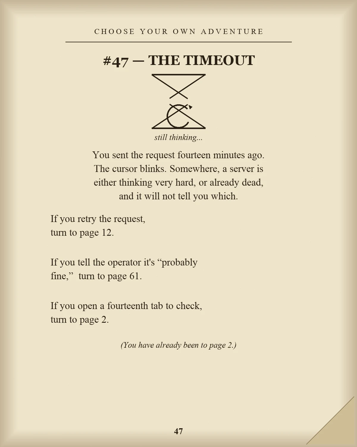 A yellowed page from a 1980s-style Choose Your Own Adventure book, page 47, titled THE TIMEOUT, with a hand-drawn hourglass containing a loading spinner instead of sand, captioned 'still thinking...'. Body text: You sent the request fourteen minutes ago. The cursor blinks. Somewhere, a server is either thinking very hard, or already dead, and it will not tell you which. Three choices follow: retry the request (turn to page 12), tell the operator it's probably fine (turn to page 61), or open a fourteenth tab to check (turn to page 2), with a parenthetical note: You have already been to page 2. The page has a dog-eared corner fold.